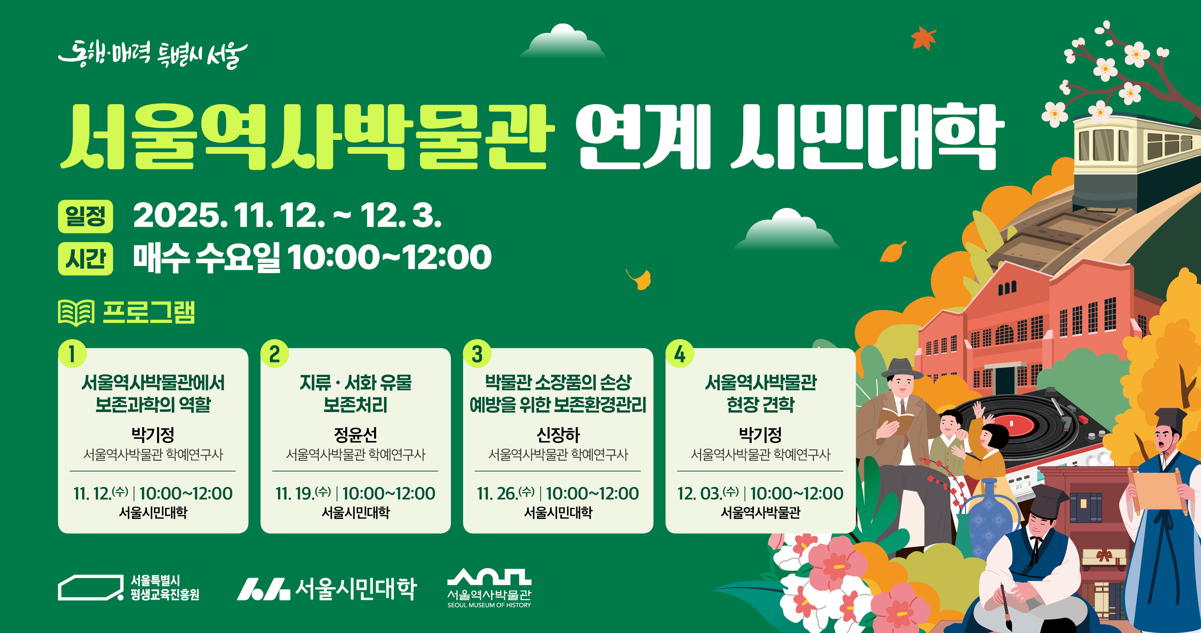 서울역사박물관 연계 시민대학 일정 2025.11.12~12.3. 시간 매주 수요일 10:00~12:00 프로그램  1. 서울역사박물관에서 보존과학의 역할  박기정(서울역사박물관 학예연구사) 11.12.(수)10:00~12:00 서울시민대학  2. 지류·서화 유물 보존처리 정윤선(서울역사박물관 학예연구사) 11.19.(수) 10:00~12:00 서울시민대학  3. 박물관 소장품의 손상 예방을 위한 보존환경관리 신장하(서울역사박물관 학예연구사) 11.26.(수) 10:00~12:00 서울시민대학  4. 서울역사박물관 현장 견학  박기정(서울역사박물관 학예연구사) 12.3.(수) 10:00~12:00 서울역사박물관